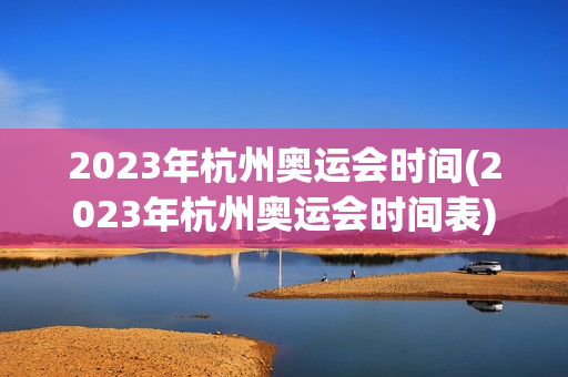 2023年杭州奥运会时间(2023年杭州奥运会时间表)